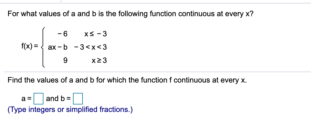 For what values of a and b is the following function continuous at every x?
- 6
f(x) =
- 3 <x<3
ах - b
x23
Find the values of a and b for which the function f continuous at every x.
and b =
(Type integers or simplified fractions.)
