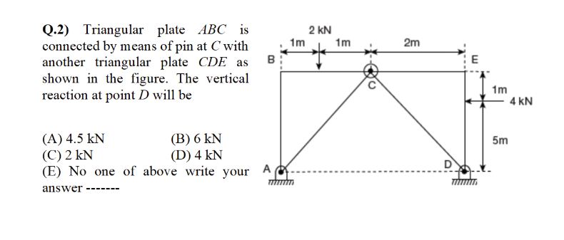 Q.2) Triangular plate ABC is
connected by means of pin at C with
another triangular plate CDE as
shown in the figure. The vertical
reaction at point D will be
2 kN
1m
1m
2m
B
E
1m
4 kN
(A) 4.5 kN
(C) 2 kN
(E) No one of above write your
(В) 6 kN
(D) 4 kN
5m
A
answer
