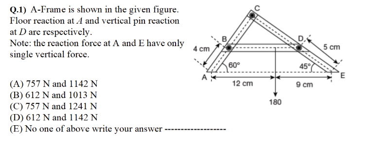 Q.1) A-Frame is shown in the given figure.
Floor reaction at A and vertical pin reaction
at D are respectively.
Note: the reaction force at A and E have only
single vertical force.
4 cm
5 cm
60°
45°
9 cm
(A) 757 N and 1142 N
(B) 612 N and 1013 N
(C) 757 N and 1241 N
(D) 612 N and 1142 N
(E) No one of above write your answer
12 cm
180
----
