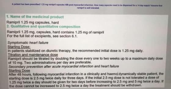 A patlent has been prescribed 1.25 mg ramipril capsules 43h poat myocardial infarction. How many capaules need to be dapenned for a 14 dey supely Assume that
ramipril is wel tolerated
1. Name of the medicinal product
Ramipril 1.25 mg capsules, hard
2. Qualitative and quantitative composition
Ramipril 1.25 mg, capsules, hard contains 1.25 mg of ramipril
For the full list of excipients, see section 6.1.
Symptomatic heart failure
Starting Dose:
In patients stabilized on diuretic therapy, the recommended initial dose is 1.25 mg daly.
Titration and maintenance dose
Ramipril should be titrated by doubling the dose every one to two weeks up to a maximum daily dose
of 10 mg. Two administrations per day are preferable.
Secondary prevention after acute myocardial infarction and heart failure
Starting Dose
After 48 hours, following myocardial infarction in a clinically and haemo dynamically stable patient, the
starting dose is 2.5 mg twice daily for three days. If the initial 2.5 mg dose is not tolerated a dose of
1.25 mg twice a day should be given for two days before increasing to 2.5 mg and 5 mg twice a day. If
the dose cannot be increased to 2.5 mg twice a day the treatment should be withdrawn.

