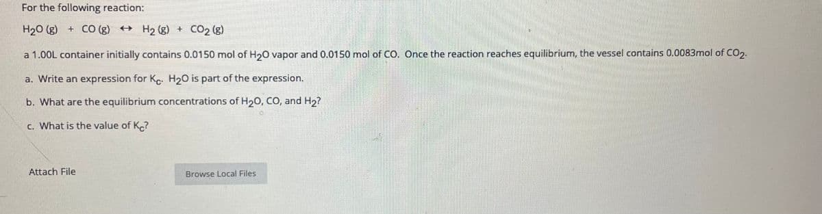 For the following reaction:
H20 (g) + CO (g) + H2 (g) + CO2 (g)
a 1.00L container initially contains 0.0150 mol of H20 vapor and 0.0150 mol of Co. Once the reaction reaches equilibrium, the vessel contains 0.0083mol of CO2.
a. Write an expression for Ke. H20 is part of the expression.
b. What are the equilibrium concentrations of H20, CO, and H2?
c. What is the value of K.?
Attach File
Browse Local Files
