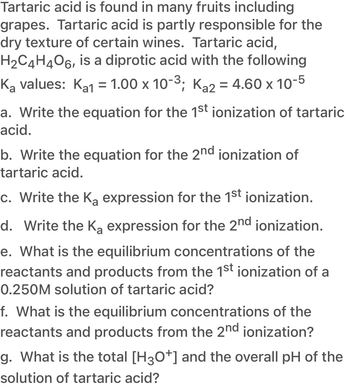 Tartaric acid is found in many fruits including
grapes. Tartaric acid is partly responsible for the
dry texture of certain wines. Tartaric acid,
H2C4H4O6, is a diprotic acid with the following
Ką values: Ka1
= 1.00 x 10-3; Ka2 = 4.60 x 10-5
a. Write the equation for the 1st jonization of tartaric
acid.
b. Write the equation for the 2nd ionization of
tartaric acid.
c. Write the Ką expression for the 1st ionization.
d. Write the Ką expression for the 2nd ionization.
e. What is the equilibrium concentrations of the
reactants and products from the 1st ionization of a
0.250M solution of tartaric acid?
f. What is the equilibrium concentrations of the
reactants and products from the 2nd ionization?
g. What is the total [H30+] and the overall pH of the
solution of tartaric acid?
