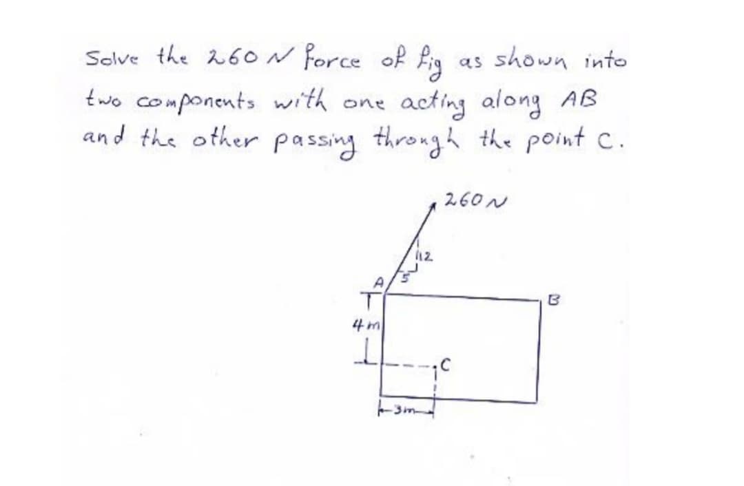 Solve the 26ON Porce of fig as shown into
two components with one acting along AB
and the other passing through the point C.
260N
12
4m
