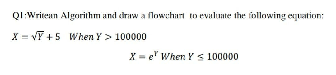 Q1:Writean Algorithm and draw a flowchart to evaluate the following equation:
X = VY + 5 When Y > 100000
X = e' When Y < 100000

