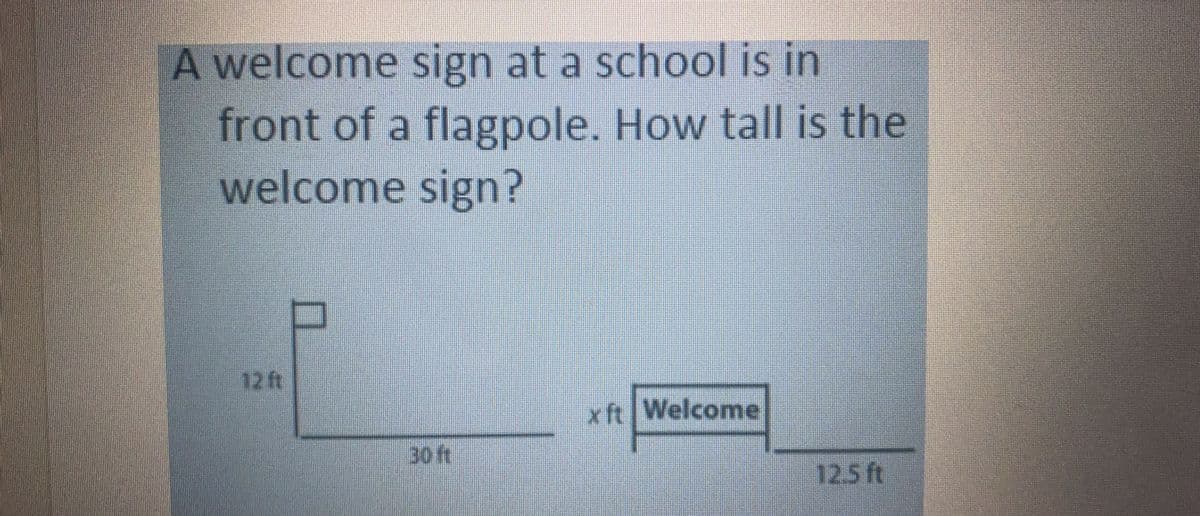 A welcome sign at a school is in
front of a flagpole. How tall is the
welcome sign?
12 ft
x ft Welcome
30ft
12.5 ft
