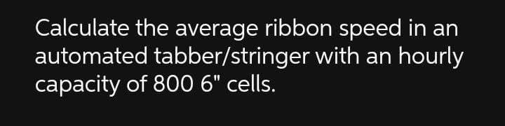 Calculate the average ribbon speed in an
automated tabber/stringer with an hourly
capacity of 80 6" cells.
