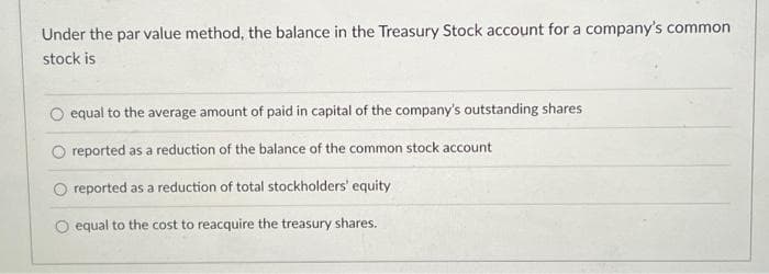 Under the par value method, the balance in the Treasury Stock account for a company's common
stock is
equal to the average amount of paid in capital of the company's outstanding shares
O reported as a reduction of the balance of the common stock account
reported as a reduction of total stockholders' equity
O equal to the cost to reacquire the treasury shares.
