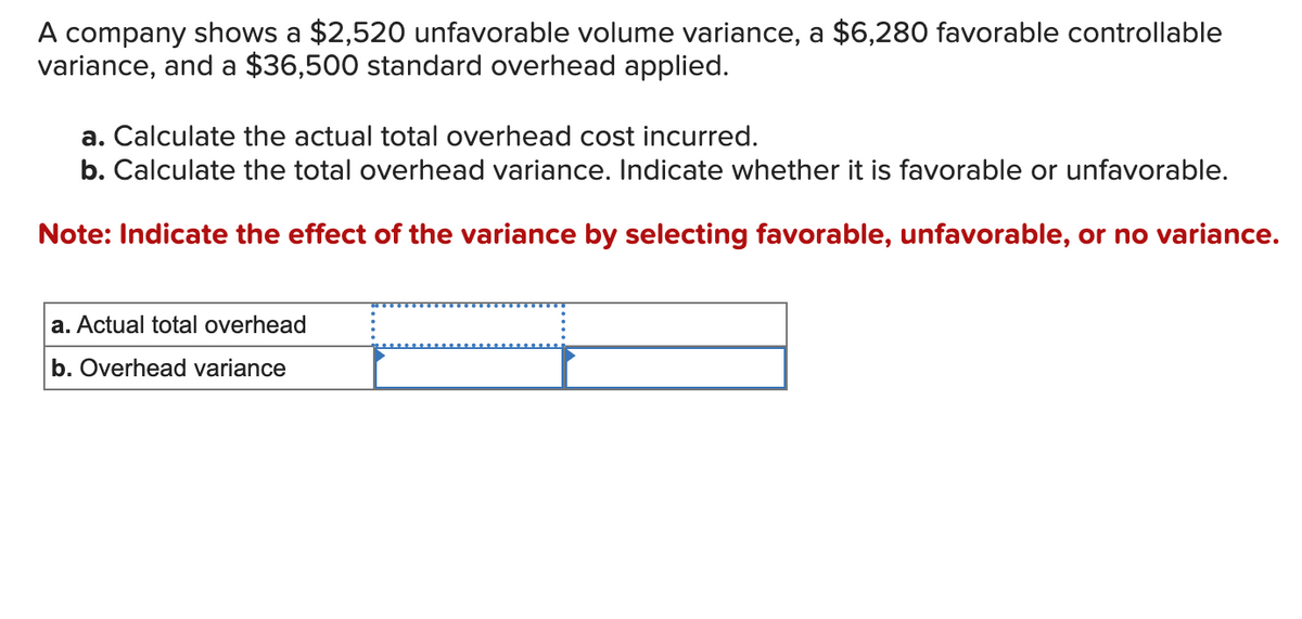 A company shows a $2,520 unfavorable volume variance, a $6,280 favorable controllable
variance, and a $36,500 standard overhead applied.
a. Calculate the actual total overhead cost incurred.
b. Calculate the total overhead variance. Indicate whether it is favorable or unfavorable.
Note: Indicate the effect of the variance by selecting favorable, unfavorable, or no variance.
a. Actual total overhead
b. Overhead variance