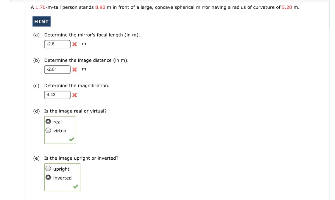 A 1.70-m-tall person stands 8.90 m in front of a large, concave spherical mirror having a radius of curvature of 5.20 m.
HINT
(a) Determine the mirror's focal length (in m).
-2.6
X m
(b) Determine the image distance (in m).
-2.01
X m
(c) Determine the magnification.
4.43
(d) Is the image real or virtual?
O real
O virtual
(e) Is the image upright or inverted?
O upright
O inverted
