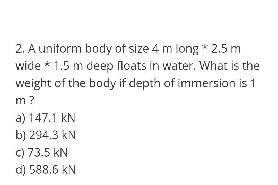 2. A uniform body of size 4 m long * 2.5 m
wide * 1.5 m deep floats in water. What is the
weight of the body if depth of immersion is 1
m?
a) 147.1 kN
b) 294.3 kN
c) 73.5 kN
d) 588.6 kN
