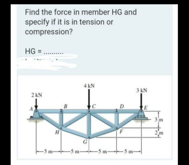 Find the force in member HG and
specify if it is in tension or
compression?
HG =
4kN
3 kN
2 kN
B
3 m
2 m
-5 m-
-5 m-
-5 m-
-5 m-
