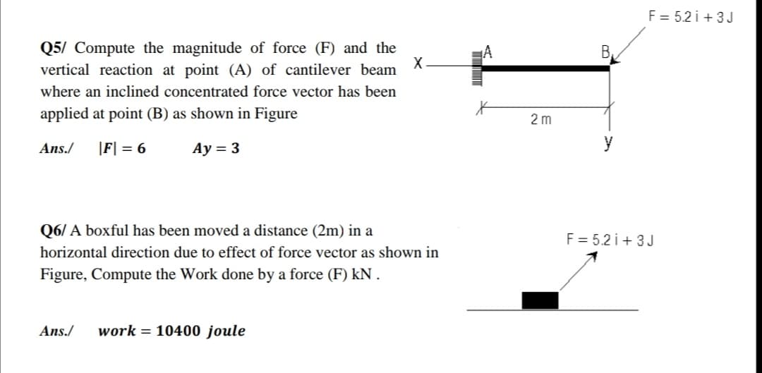F = 5.2 i + 3J
Q5/ Compute the magnitude of force (F) and the
vertical reaction at point (A) of cantilever beam
B,
where an inclined concentrated force vector has been
applied at point (B) as shown in Figure
2 m
Ans./
|F| = 6
Ay = 3
y
Q6/ A boxful has been moved a distance (2m) in a
F = 5.2 i+ 3J
horizontal direction due to effect of force vector as shown in
Figure, Compute the Work done by a force (F) kN .
Ans./
work = 10400 joule
