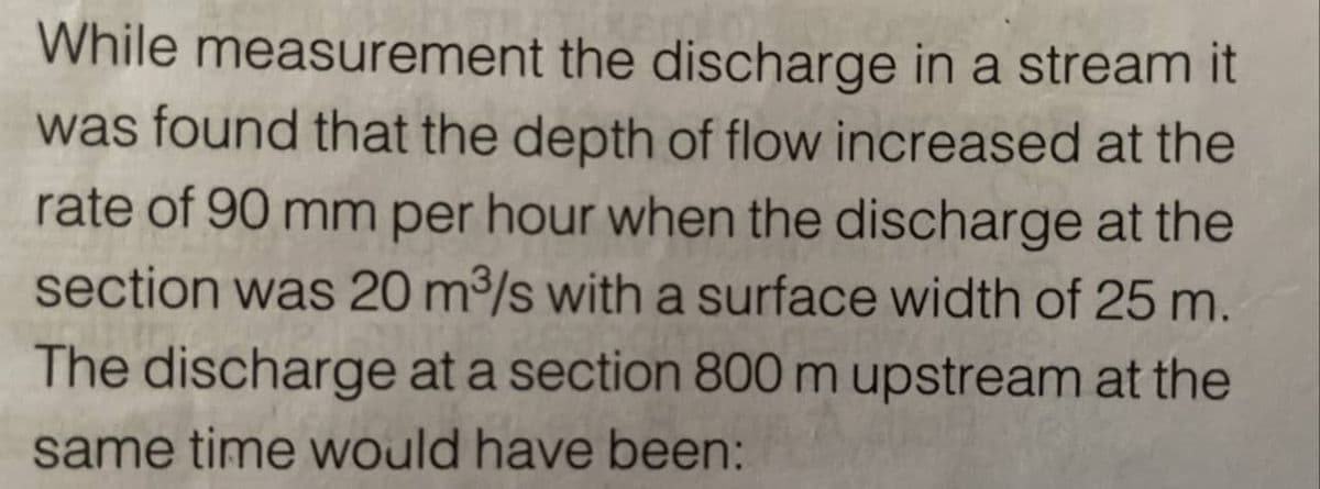 While measurement the discharge in a stream it
was found that the depth of flow increased at the
rate of 90 mm per hour when the discharge at the
section was 20 m³/s with a surface width of 25 m.
The discharge at a section 800 m upstream at the
same time would have been: