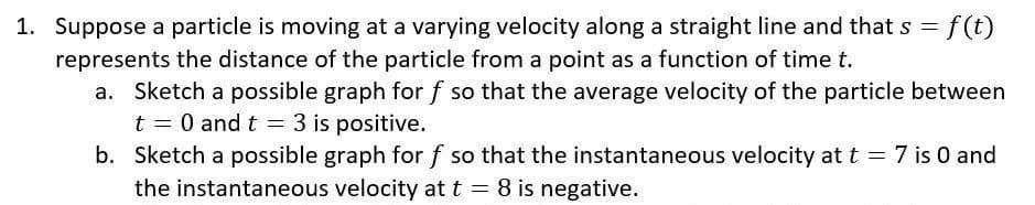 1. Suppose a particle is moving at a varying velocity along a straight line and that s = f(t)
represents the distance of the particle from a point as a function of time t.
a. Sketch a possible graph for f so that the average velocity of the particle between
t = 0 and t = 3 is positive.
b. Sketch a possible graph for f so that the instantaneous velocity at t = 7 is 0 and
the instantaneous velocity at t = 8 is negative.