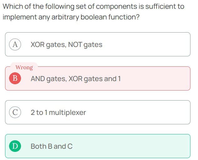 Which of the following set of components is sufficient to
implement any arbitrary boolean function?
A XOR gates, NOT gates
Wrong
B
C
D
AND gates, XOR gates and 1
2 to 1 multiplexer
Both B and C