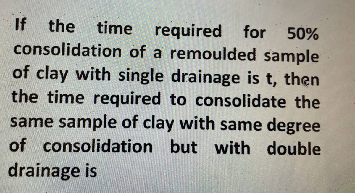 If the time required for 50%
consolidation of a remoulded sample
of clay with single drainage is t, then
the time required to consolidate the
same sample of clay with same degree
of consolidation but with double
drainage is
