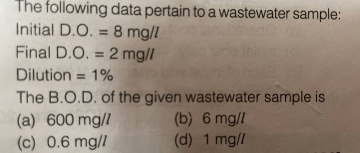 The following data pertain to a wastewater sample:
Initial D.O. = 8 mg/l
Final D.O.= 2 mg/l
Dilution = 1%
The B.O.D. of the given wastewater sample is
(a) 600 mg/l
(b) 6 mg/l
(c) 0.6 mg/l
(d) 1 mg/l