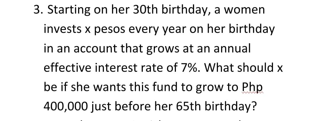 3. Starting on her 30th birthday, a women
invests x pesos every year on her birthday
in an account that grows at an annual
effective interest rate of 7%. What should x
be if she wants this fund to grow to Php
400,000 just before her 65th birthday?