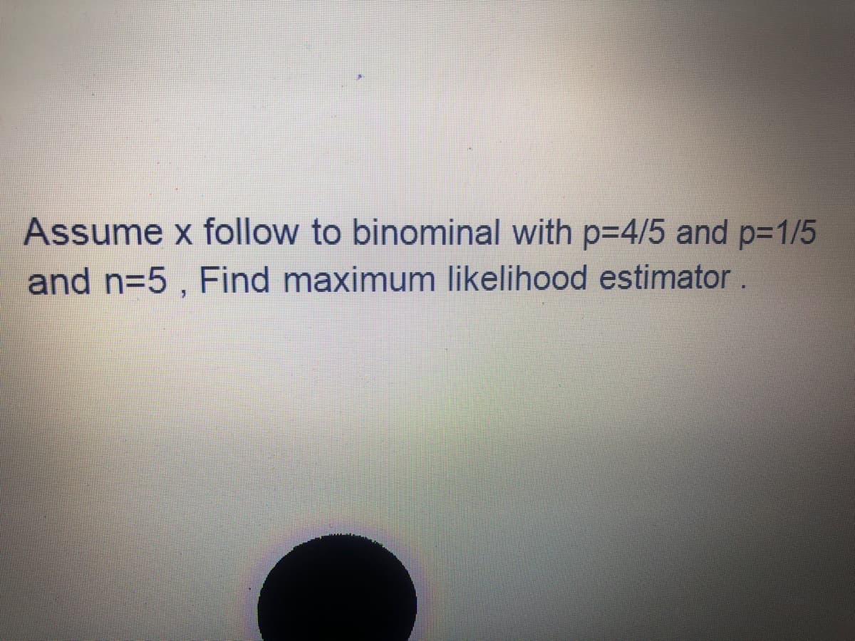 Assume x follow to binominal with p=4/5 and p-1/5
and n=5 , Find maximum likelihood estimator.
