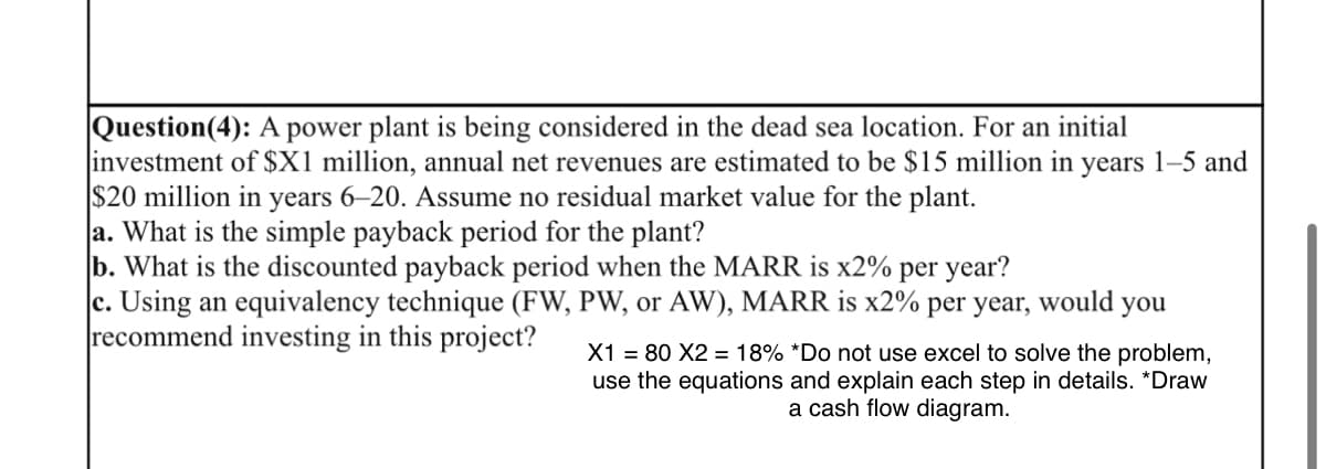 Question(4): A power plant is being considered in the dead sea location. For an initial
investment of $X1 million, annual net revenues are estimated to be $15 million in years 1-5 and
$20 million in years 6-20. Assume no residual market value for the plant.
a. What is the simple payback period for the plant?
b. What is the discounted payback period when the MARR is x2% per year?
c. Using an equivalency technique (FW, PW, or AW), MARR is x2% per year, would
recommend investing in this project?
you
X1 = 80 X2 = 18% *Do not use excel to solve the problem,
use the equations and explain each step in details. *Draw
a cash flow diagram.