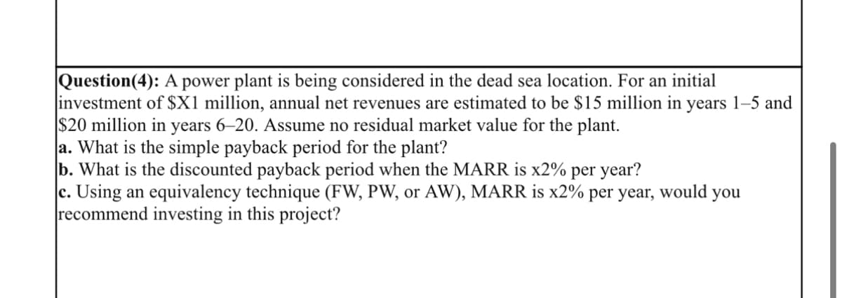 Question(4): A power plant is being considered in the dead sea location. For an initial
investment of $X1 million, annual net revenues are estimated to be $15 million in years 1-5 and
$20 million in years 6-20. Assume no residual market value for the plant.
a. What is the simple payback period for the plant?
b. What is the discounted payback period when the MARR is x2% per year?
c. Using an equivalency technique (FW, PW, or AW), MARR is x2% per year, would you
recommend investing in this project?