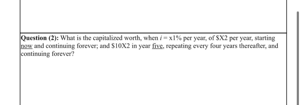 Question (2): What is the capitalized worth, when i = x1% per year, of $X2 per year, starting
now and continuing forever; and $10X2 in year five, repeating every four years thereafter, and
continuing forever?