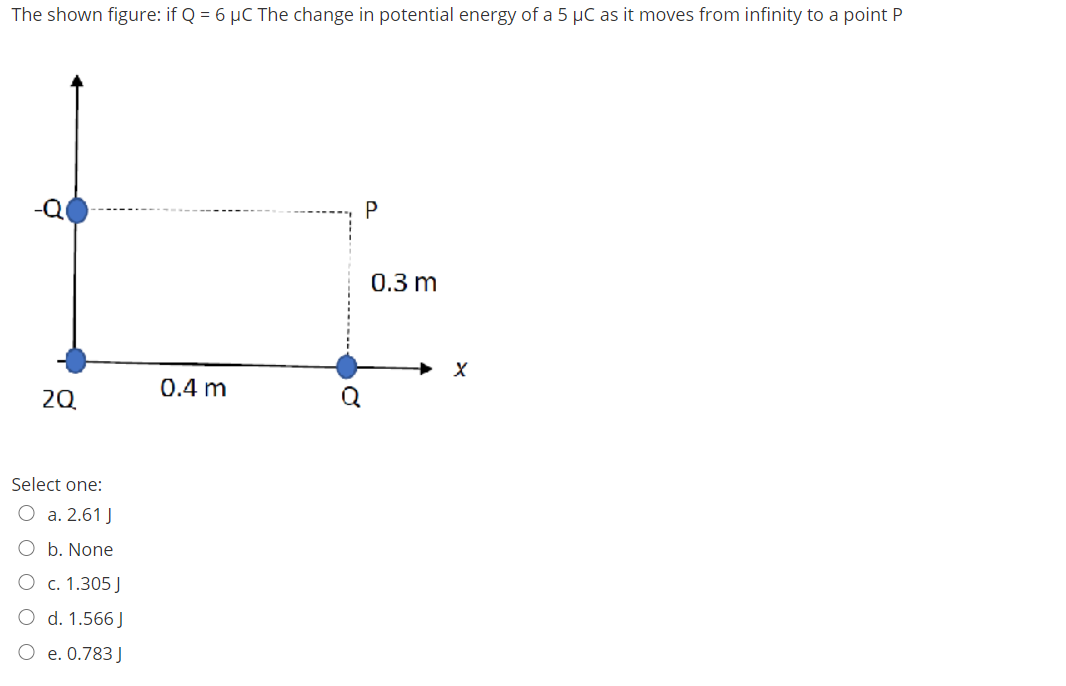 The shown figure: if Q = 6 µC The change in potential energy of a 5 µC as it moves from infinity to a point P
0.3 m
0.4 m
20
Select one:
O a. 2.61 J
b. None
О с.1.305]
O d. 1.566 J
e. 0.783 J
