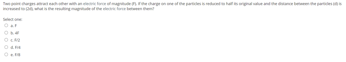 Two point charges attract each other with an electric force of magnitude (F). If the charge on one of the particles is reduced to half its original value and the distance between the particles (d) is
increased to (2d), what is the resulting magnitude of the electric force between them?
Select one:
а. F
O b. 4F
О с. F/2
d. F/4
O e. F/8
