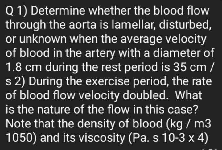 Q 1) Determine whether the blood flow
through the aorta is lamellar, disturbed,
or unknown when the average velocity
of blood in the artery with a diameter of
1.8 cm during the rest period is 35 cm /
s 2) During the exercise period, the rate
of blood flow velocity doubled. What
is the nature of the flow in this case?
Note that the density of blood (kg / m3
1050) and its viscosity (Pa. s 10-3 x 4)
