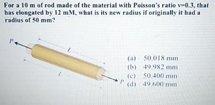 For a 10 m of rod made of the material with Poisson's ratio v=0.3, that
has elongated by 12 mM, what is its new radius if originally it had a
radius of 50 mm?
L
(a) 50.018 mm
49.982 mm
(b)
(c) 50.400 mm
49.600 mm
L
P (d)