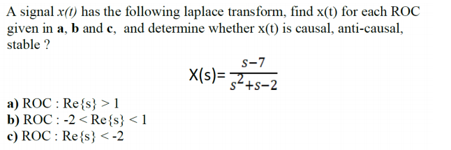 A signal x(t) has the following laplace transform, find x(t) for each ROC
given in a, b and c, and determine whether x(t) is causal, anti-causal,
stable ?
s-7
X(s)= 2+s-2
a) ROC : Re{s} > 1
b) ROC : -2 < Re{s} < 1
c) ROC : Re{s} < -2
