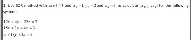 1. Use SOR method with w=1.15 and x, = 1, y, = 2 and z, = 3 to calculate (x, y,2,) for the following
system:
12r +4y +22z = 7
15x +2y +4z = 3
%3D
x +18y +3z = 5
