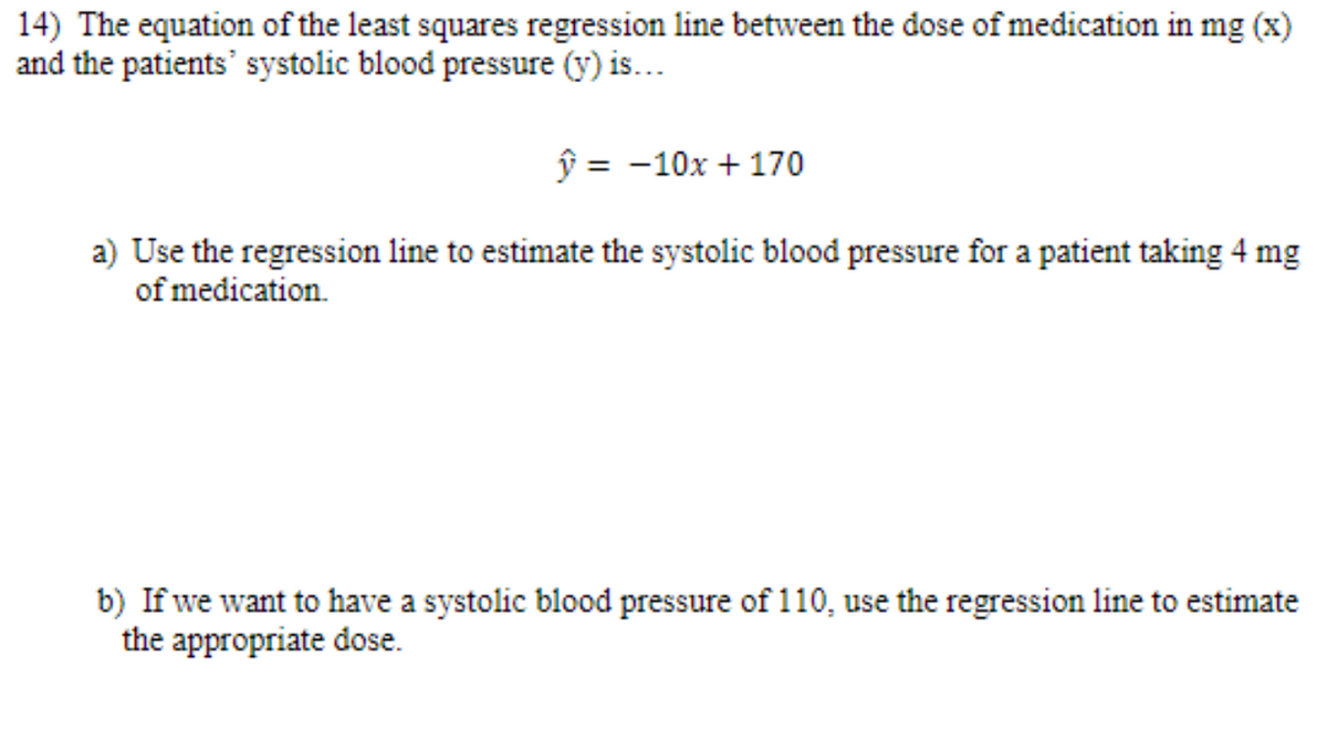 14) The equation of the least squares regression line between the dose of medication in mg (x)
and the patients' systolic blood pressure (y) is...
ŷ = -10x + 170
a) Use the regression line to estimate the systolic blood pressure for a patient taking 4 mg
of medication.
b) If we want to have a systolic blood pressure of 110, use the regression line to estimate
the appropriate dose.
