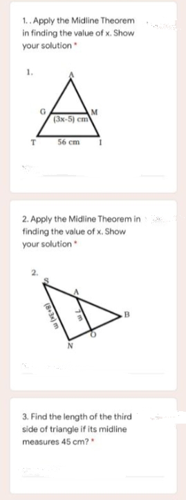 1.. Apply the Midline Theorem
in finding the value of x. Show
your solution
1.
(3x-5) cm
56 cm
2. Apply the Midline Theorem in
finding the value of x. Show
your solution
B
3. Find the length of the third
side of triangle if its midline
measures 45 cm?"
(8+3x) m
