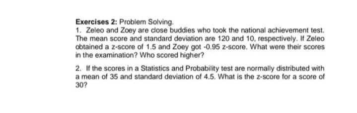 Exercises 2: Problem Solving.
1. Zeleo and Zoey are close buddies who took the national achievement test.
The mean score and standard deviation are 120 and 10, respectively. If Zeleo
obtained a z-score of 1.5 and Zoey got -0.95 z-score. What were their scores
in the examination? Who scored higher?
2. If the scores in a Statistics and Probability test are normally distributed with
a mean of 35 and standard deviation of 4.5. What is the z-score for a score of
30?
