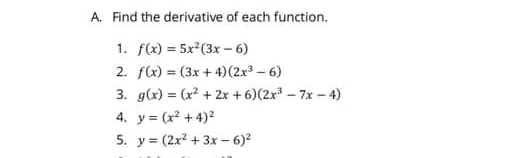 A. Find the derivative of each function.
1. f(x) = 5x (3x - 6)
2. f(x) = (3x + 4)(2x – 6)
3. g(x) = (x? + 2x + 6)(2x - 7x - 4)
4. y = (x2 + 4)2
5. y = (2x? + 3x - 6)2
%3D
%3!
