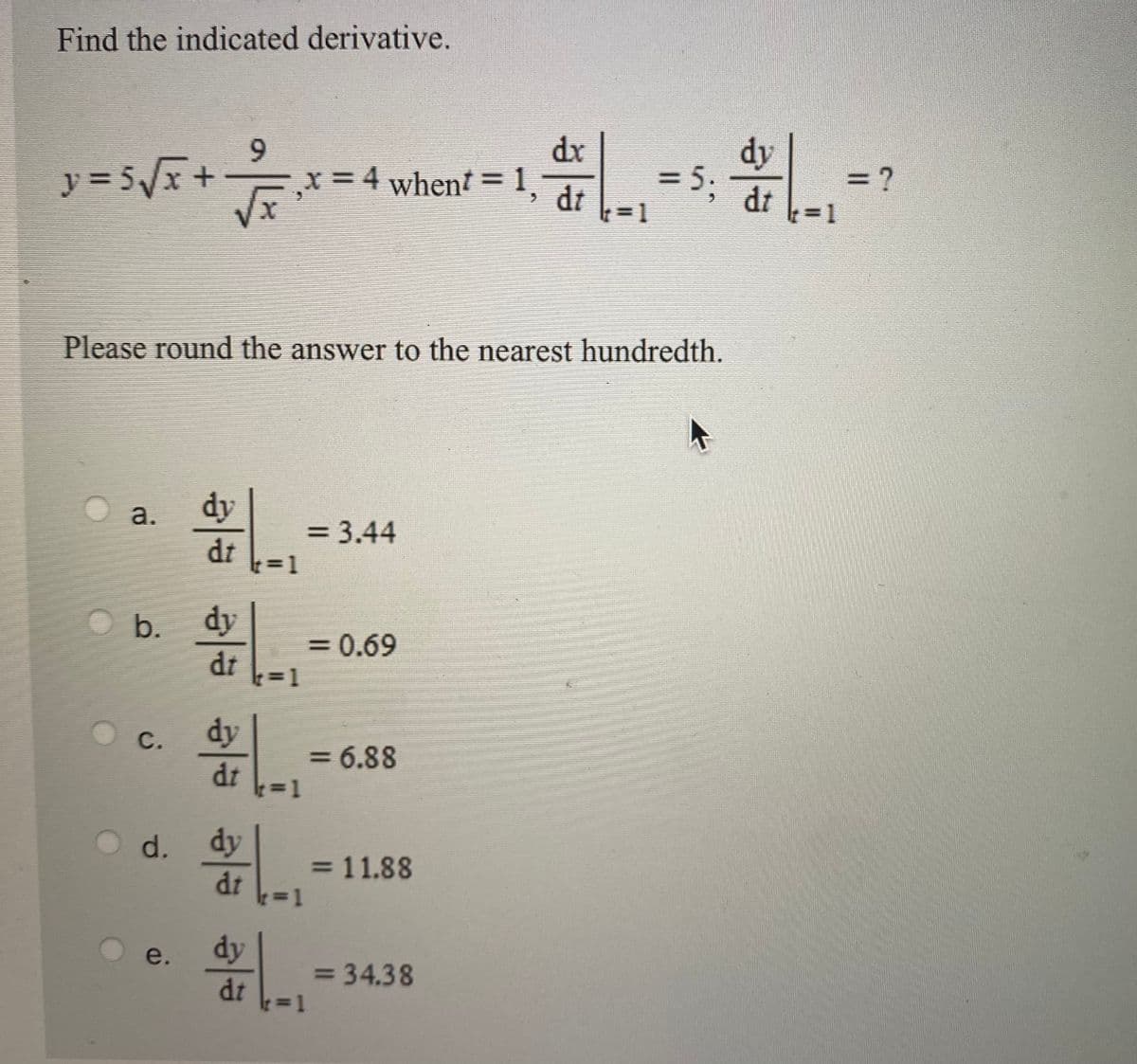 Find the indicated derivative.
dx
= 4 whent = 1, dt
dy
y = 5/x+
= 5.
dt
(%3D1
%3D
= ?
3D1
Please round the answer to the nearest hundredth.
dy
a.
= 3.44
%3D
dt
b.
dy
=D0.69
%3D
dt
1%3D1
с.
dy
= 6.88
%3D
dt
d. dy
dt
= 11.88
e.
dy
= 34.38
dt
3D1
