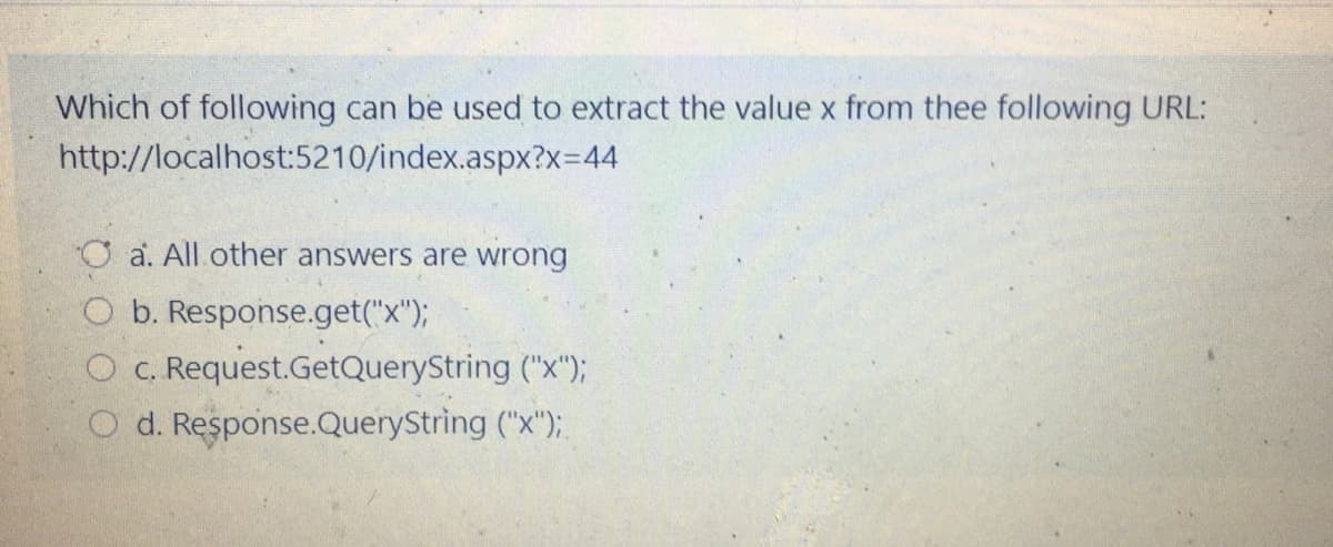 Which of following can be used to extract the value x from thee following URL:
http://localhost:5210/index.aspx?x=44
O a. All other answers are wrong
O b. Response.get("x");
O c. Request.GetQueryString ("x");
O d. Response.QueryString ("x");
