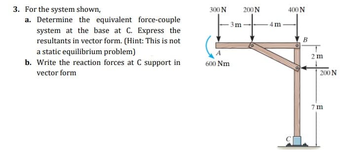 3. For the system shown,
a. Determine the equivalent force-couple
300 N
200N
400 N
3m-
4 m
system at the base at C. Express the
resultants in vector form. (Hint: This is not
B
a static equilibrium problem)
b. Write the reaction forces at C support in
2 m
600 Nm
vector form
200 N
7 m
