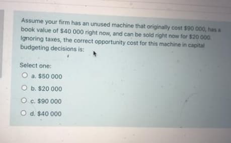 Assume your firm has an unused machine that originally cost $90 000, has a
book value of $40 000 right now, and can be sold right now for $20 000.
Ignoring taxes, the correct opportunity cost for this machine in capital
budgeting decisions is:
Select one:
O a. $50 000
O b. $20 000
O c. $90 000
O d. $40 000

