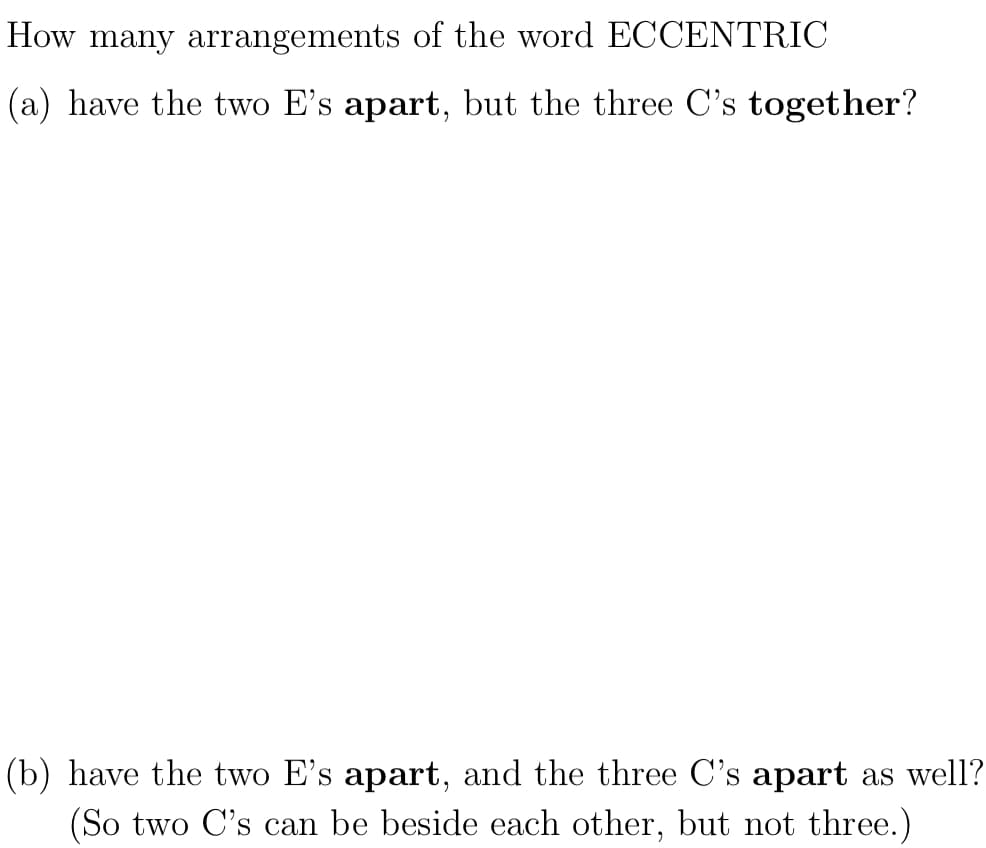 How many arrangements of the word ECCENTRIC
(a) have the two E's apart, but the three C's together?
(b) have the two E's apart, and the three C's apart as well?
(So two C's can be beside each other, but not three.)
