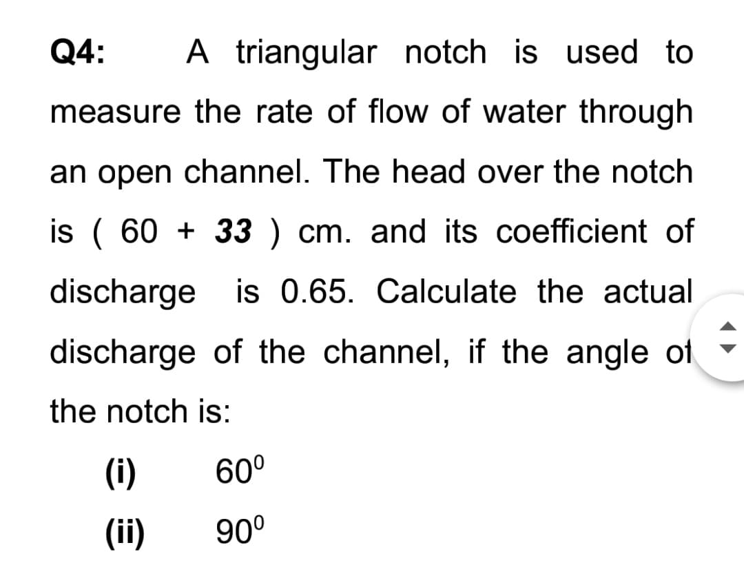 Q4:
A triangular notch is used to
measure the rate of flow of water through
an open channel. The head over the notch
is ( 60 + 33 ) cm. and its coefficient of
discharge is 0.65. Calculate the actual
discharge of the channel, if the angle ot
the notch is:
(i)
60°
(ii)
90°
