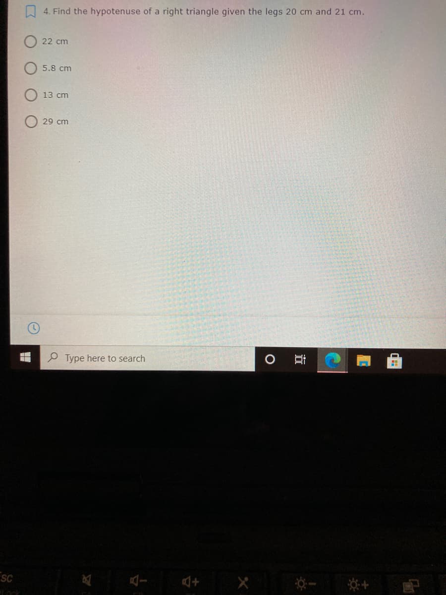 W 4. Find the hypotenuse of a right triangle given the legs 20 cm and 21 cm.
22 cm
5.8 cm
13 cm
29 cm
Type here to search
SC
姿+
