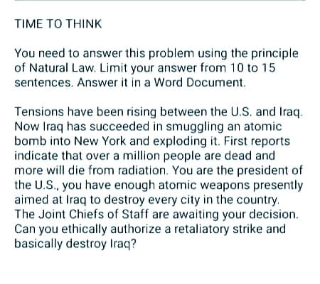 TΙΜE ΤΟ THINK
You need to answer this problem using the principle
of Natural Law. Limit your answer from 10 to 15
sentences. Answer it in a Word Document.
Tensions have been rising between the U.S. and Iraq.
Now Iraq has succeeded in smuggling an atomic
bomb into New York and exploding it. First reports
indicate that over a million people are dead and
more will die from radiation. You are the president of
the U.S., you have enough atomic weapons presently
aimed at Iraq to destroy every city in the country.
The Joint Chiefs of Staff are awaiting your decision.
Can you ethically authorize a retaliatory strike and
basically destroy Iraq?
