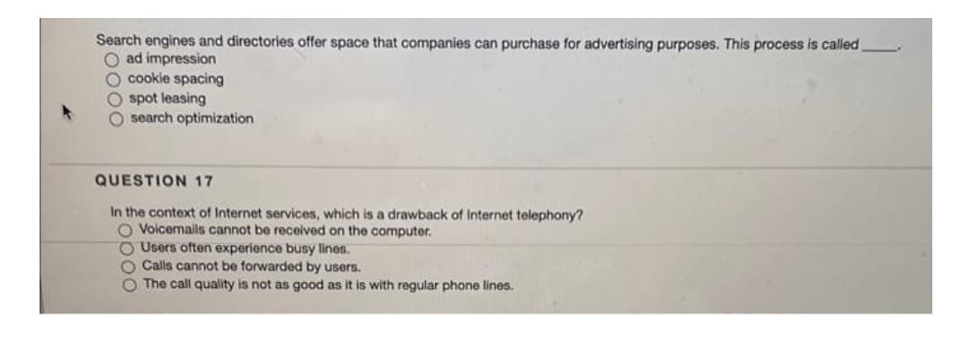 Search engines and directories offer space that companies can purchase for advertising purposes. This process is called
O ad impression
O cookie spacing
spot leasing
O search optimization
QUESTION 17
In the context of Internet services, which is a drawback of Internet telephony?
O Voicemalis cannot be received on the computer.
O Users often experience busy lines.
O Calls cannot be forwarded by users.
O The call quality is not as good as it is with regular phone lines.
