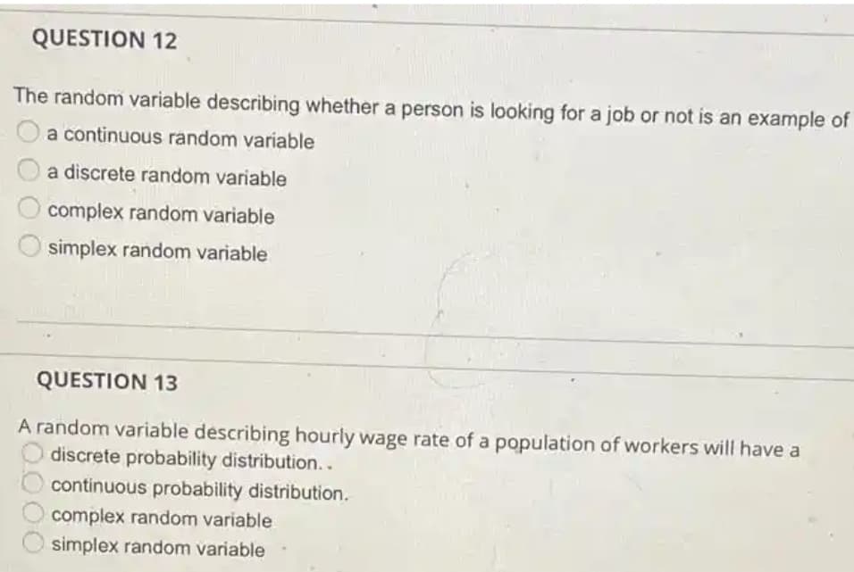 QUESTION 12
The random variable describing whether a person is looking for a job or not is an example of
a continuous random variable
a discrete random variable
complex random variable
simplex random variable
QUESTION 13
A random variable describing hourly wage rate of a population of workers will have a
discrete probability distribution..
continuous probability distribution.
complex random variable
simplex random variable
