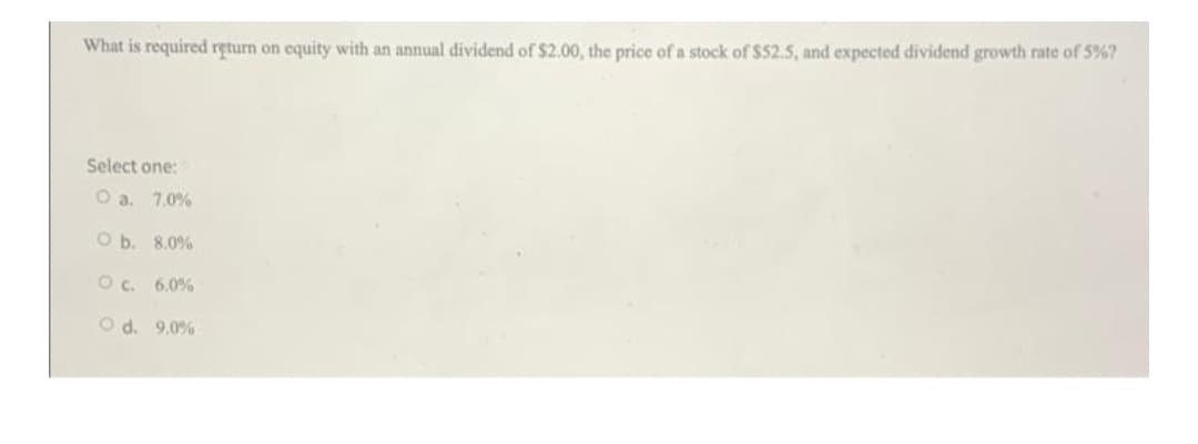 What is required return on equity with an annual dividend of $2.00, the price of a stock of $52.5, and expected dividend growth rate of 5%?
Select one:
O a. 7.0%
O b. 8.0%
Oc. 6.0%
O d. 9.0%
