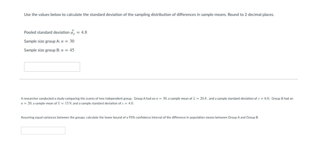 Use the values below to calculate the standard deviation of the sampling distribution of differences in sample means. Round to 2 decimal places.
Pooled standard deviation d.
= 4.8
Sample size group A: n = 30
Sample size group B: n = 45
A researcher conducted a study comparing the scores of two independent group. Group A had an n = 30, a sample mean of x = 20.8 , and a sample standard deviation of s = 6.0. Group B had an
n = 20, a sample mean of = 15.9, and a sample standard deviation of s = 4.0.
Assuming equal variances between the groups, calculate the lower bound of a 95% confidence interval of the difference in population means between Group A and Group B.
