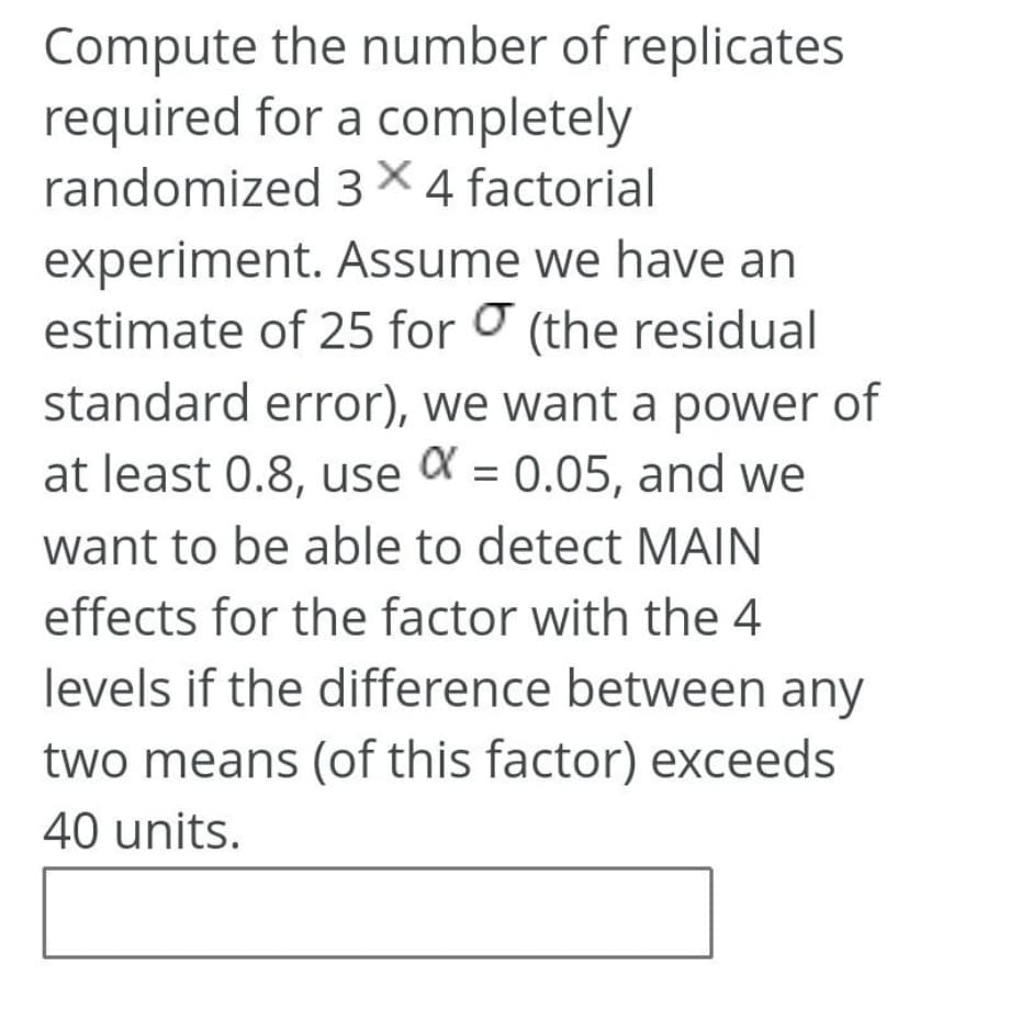 Compute the number of replicates
required for a completely
randomized 3×4 factorial
experiment. Assume we have an
estimate of 25 for O (the residual
standard error), we want a power of
at least 0.8, use a = 0.05, and we
want to be able to detect MAIN
effects for the factor with the 4
levels if the difference between any
two means (of this factor) exceeds
40 units.
