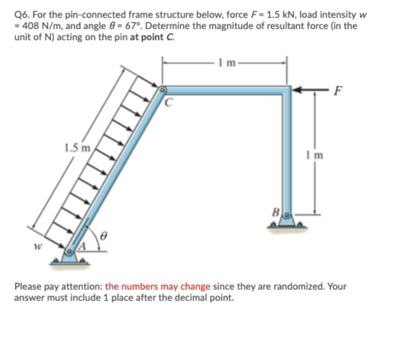 Q6. For the pin-connected frame structure below, force F= 1.5 kN, load intensity w
= 408 N/m, and angle 0 = 67°. Determine the magnitude of resultant force (in the
unit of N) acting on the pin at point C.
1 m
F
1.5 m
1m
B
Please pay attention: the numbers may change since they are randomized. Your
answer must include 1 place after the decimal point.
